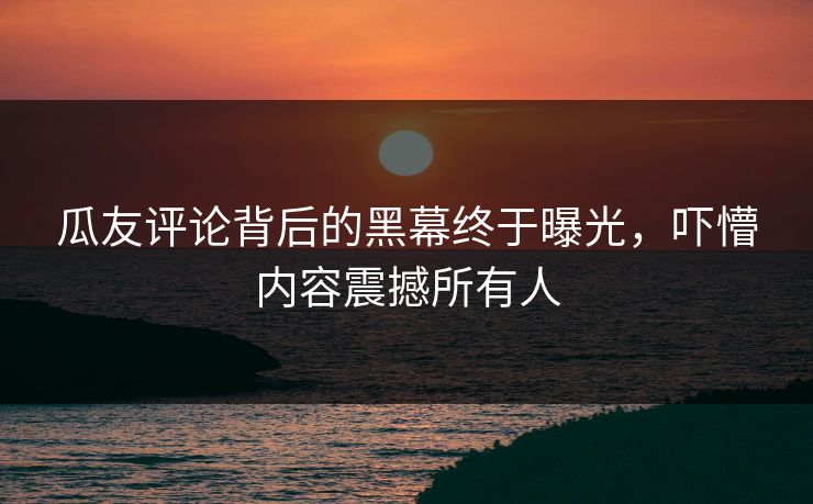 瓜友评论背后的黑幕终于曝光，吓懵内容震撼所有人