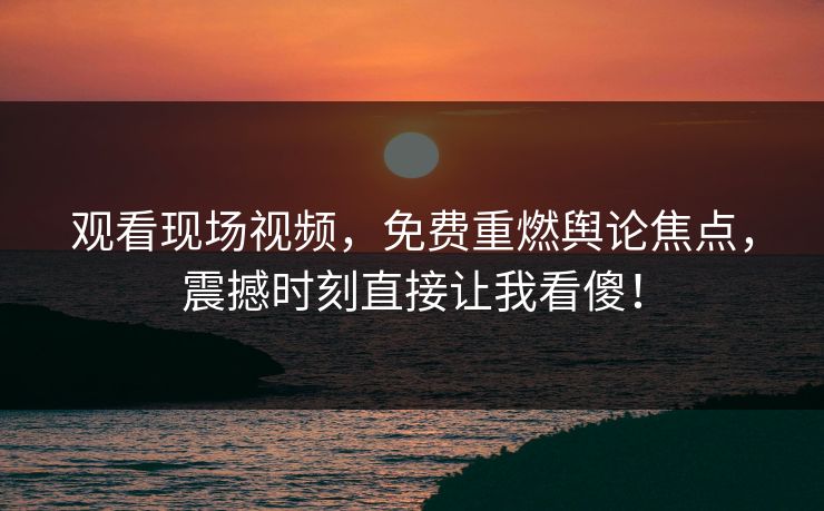 观看现场视频，免费重燃舆论焦点，震撼时刻直接让我看傻！