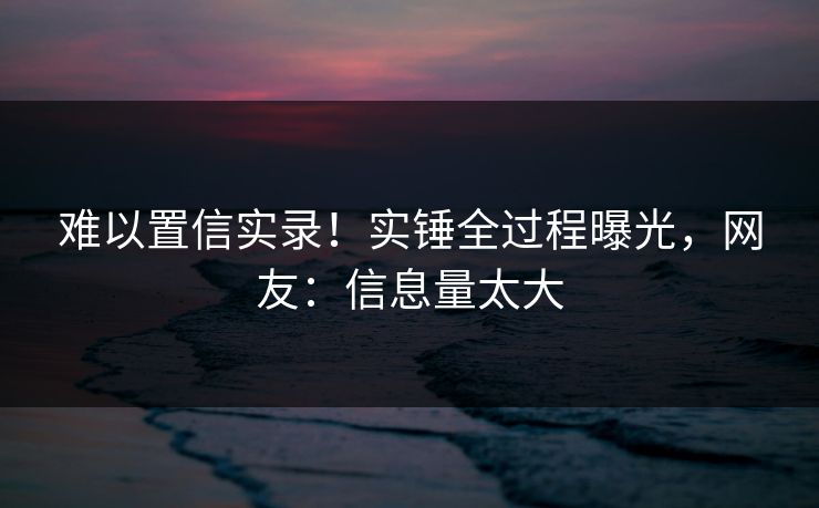 难以置信实录！实锤全过程曝光，网友：信息量太大