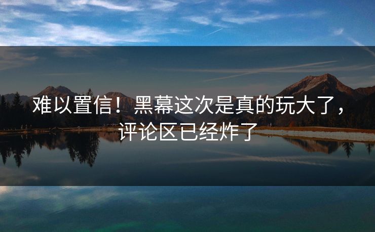 难以置信！黑幕这次是真的玩大了，评论区已经炸了