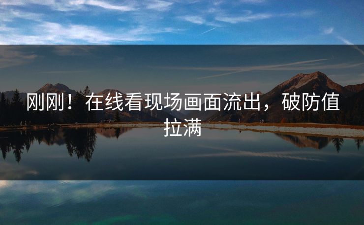 刚刚！在线看现场画面流出，破防值拉满