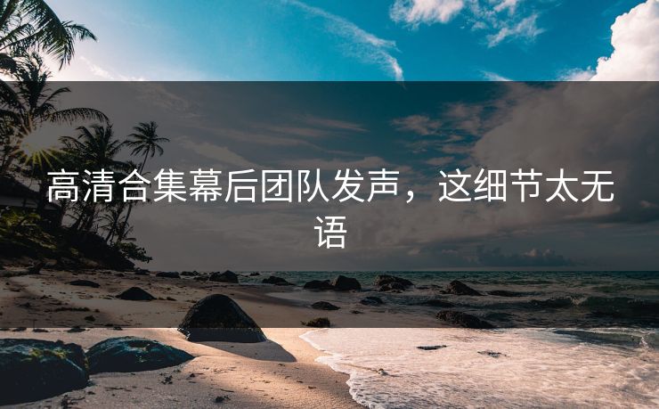 高清合集幕后团队发声，这细节太无语