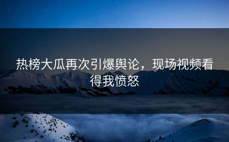 热榜大瓜再次引爆舆论，现场视频看得我愤怒