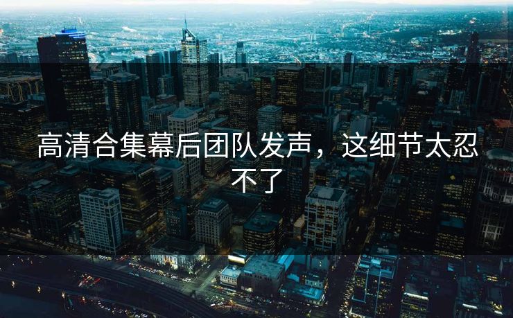 高清合集幕后团队发声，这细节太忍不了
