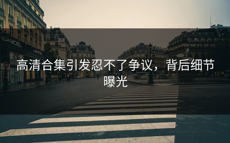 高清合集引发忍不了争议，背后细节曝光