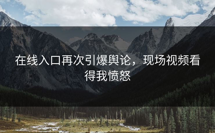 在线入口再次引爆舆论，现场视频看得我愤怒