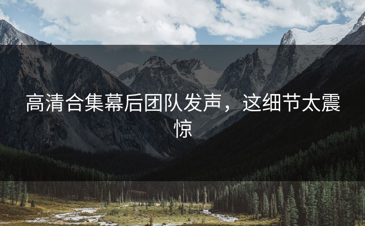 高清合集幕后团队发声，这细节太震惊