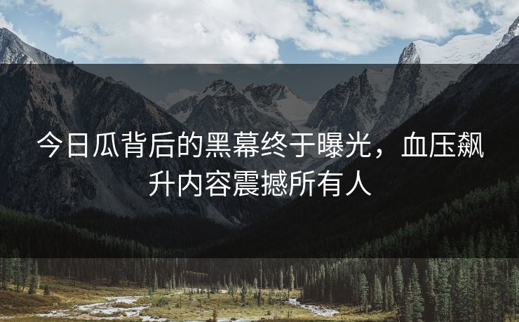 今日瓜背后的黑幕终于曝光，血压飙升内容震撼所有人