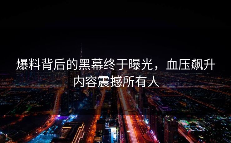 爆料背后的黑幕终于曝光，血压飙升内容震撼所有人