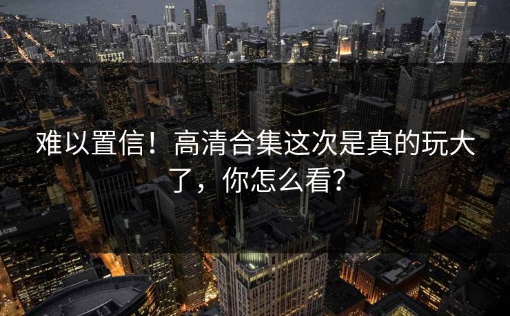 难以置信！高清合集这次是真的玩大了，你怎么看？