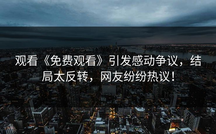 观看《免费观看》引发感动争议，结局太反转，网友纷纷热议！