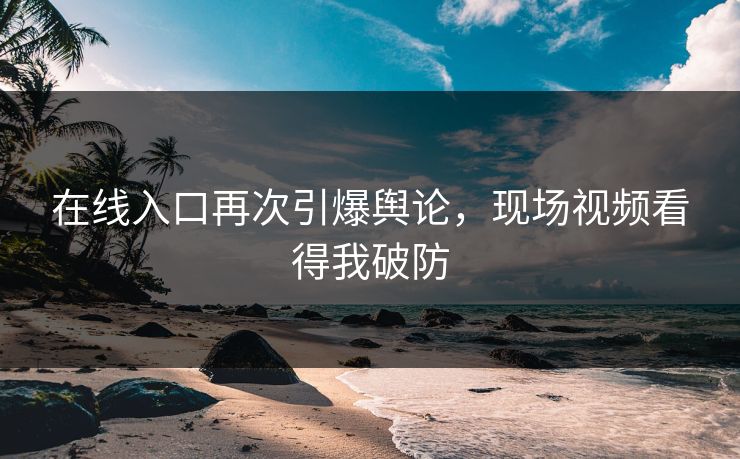 在线入口再次引爆舆论，现场视频看得我破防