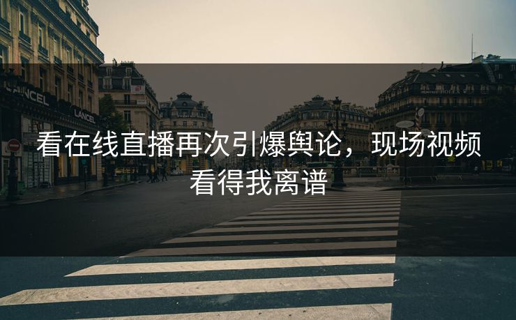 看在线直播再次引爆舆论，现场视频看得我离谱