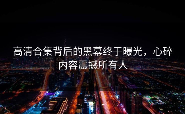 高清合集背后的黑幕终于曝光，心碎内容震撼所有人