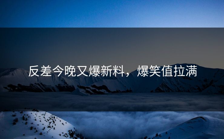 反差今晚又爆新料，爆笑值拉满