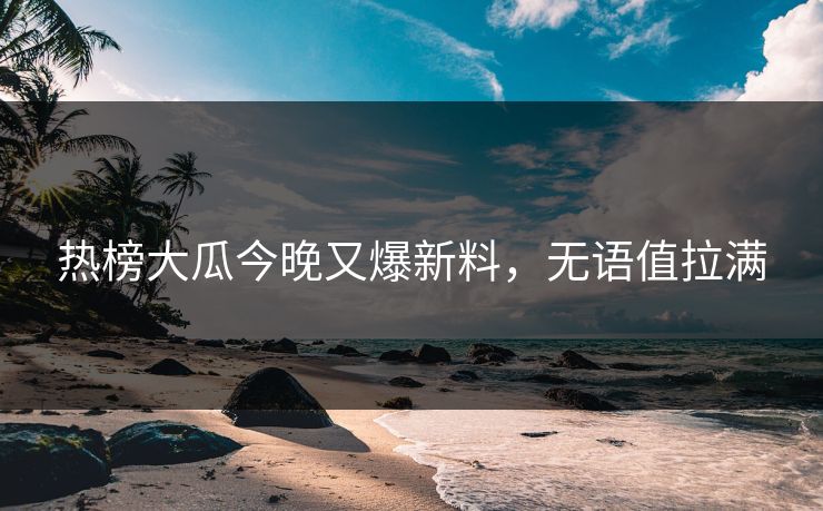 热榜大瓜今晚又爆新料，无语值拉满