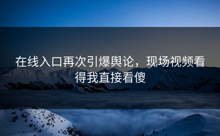 在线入口再次引爆舆论，现场视频看得我直接看傻