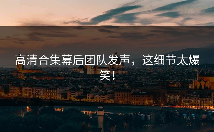 高清合集幕后团队发声，这细节太爆笑！
