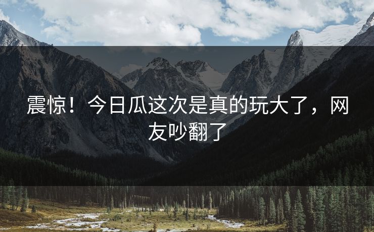 震惊！今日瓜这次是真的玩大了，网友吵翻了
