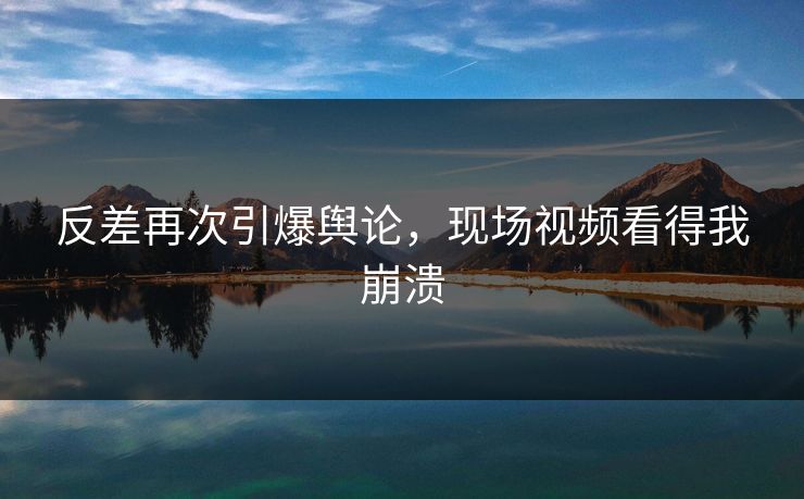 反差再次引爆舆论，现场视频看得我崩溃