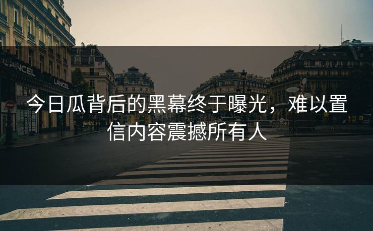今日瓜背后的黑幕终于曝光，难以置信内容震撼所有人