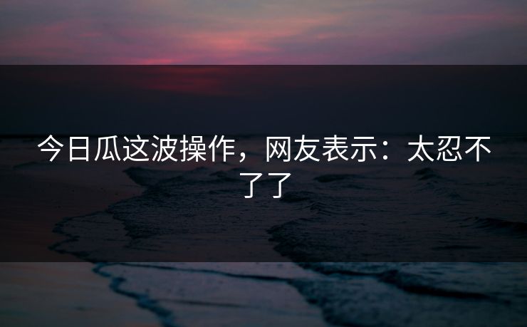 今日瓜这波操作，网友表示：太忍不了了