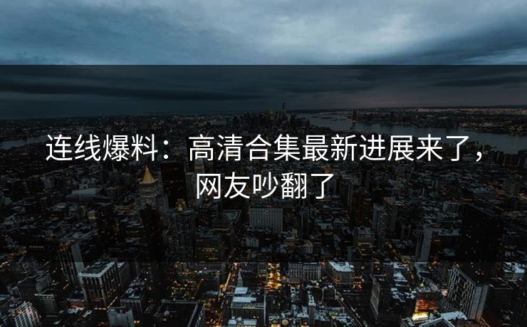 连线爆料：高清合集最新进展来了，网友吵翻了