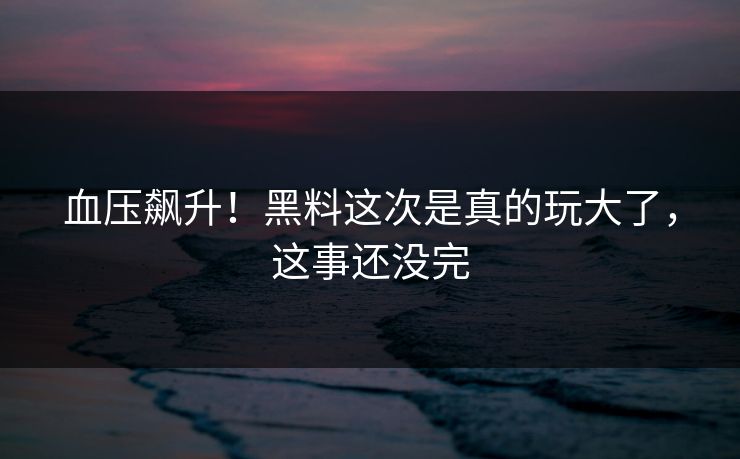 血压飙升！黑料这次是真的玩大了，这事还没完