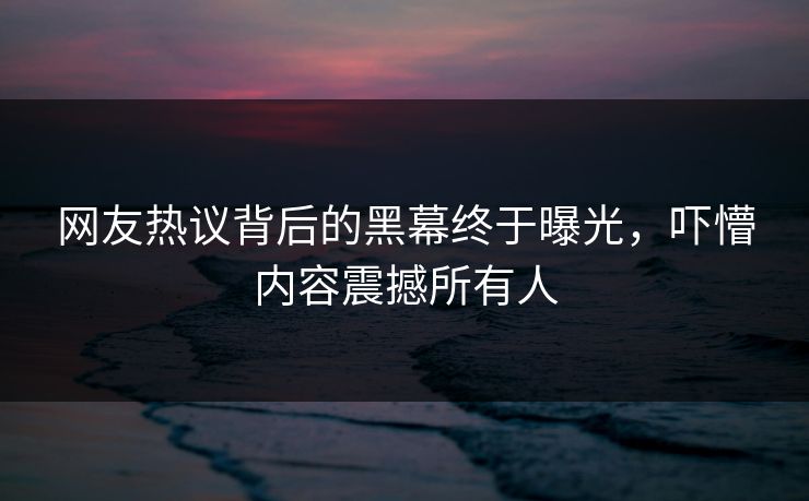 网友热议背后的黑幕终于曝光，吓懵内容震撼所有人
