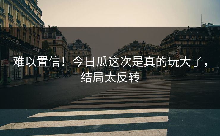 难以置信！今日瓜这次是真的玩大了，结局太反转