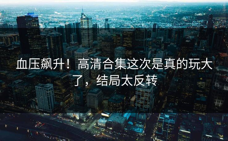 血压飙升！高清合集这次是真的玩大了，结局太反转