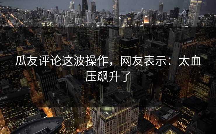 瓜友评论这波操作，网友表示：太血压飙升了
