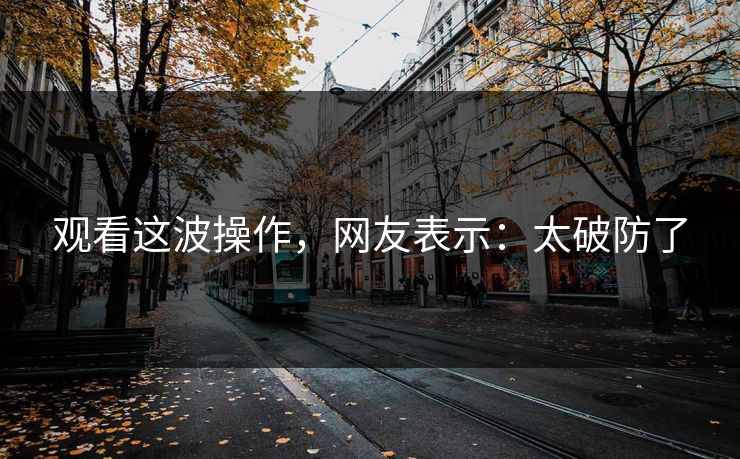 观看这波操作，网友表示：太破防了
