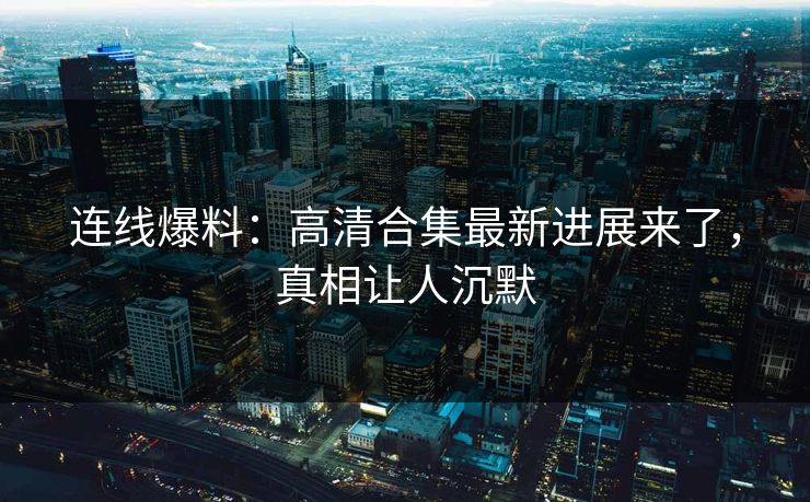 连线爆料：高清合集最新进展来了，真相让人沉默