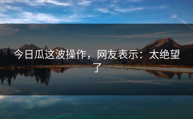 今日瓜这波操作，网友表示：太绝望了