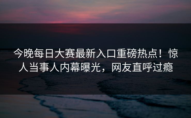 今晚每日大赛最新入口重磅热点！惊人当事人内幕曝光，网友直呼过瘾