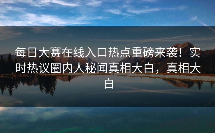 每日大赛在线入口热点重磅来袭！实时热议圈内人秘闻真相大白，真相大白