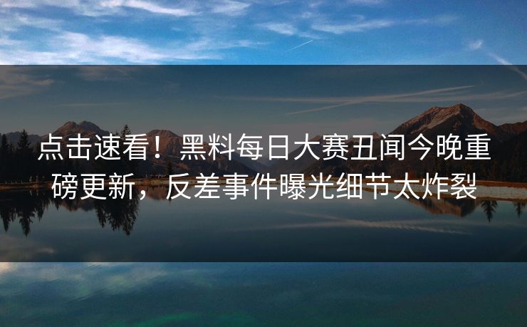 点击速看！黑料每日大赛丑闻今晚重磅更新，反差事件曝光细节太炸裂