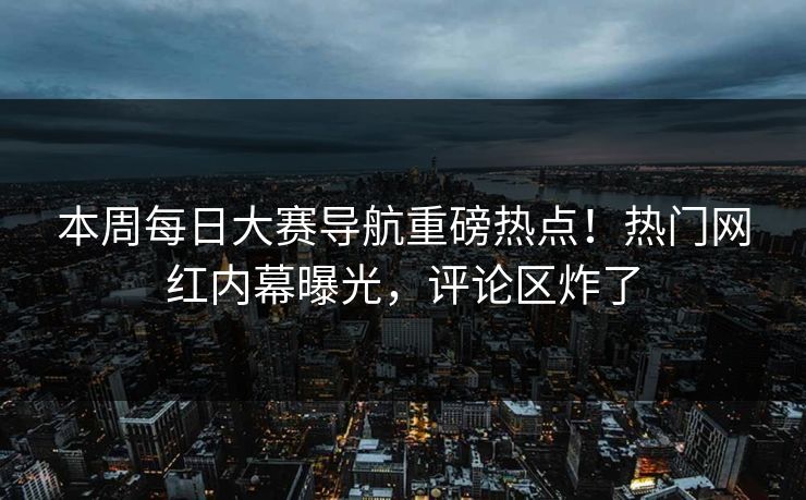 本周每日大赛导航重磅热点！热门网红内幕曝光，评论区炸了