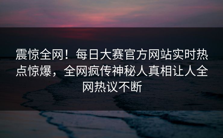 震惊全网！每日大赛官方网站实时热点惊爆，全网疯传神秘人真相让人全网热议不断
