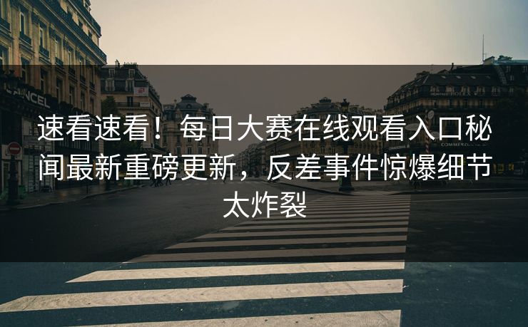 速看速看！每日大赛在线观看入口秘闻最新重磅更新，反差事件惊爆细节太炸裂
