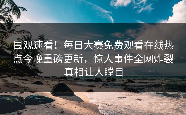 围观速看！每日大赛免费观看在线热点今晚重磅更新，惊人事件全网炸裂真相让人瞠目