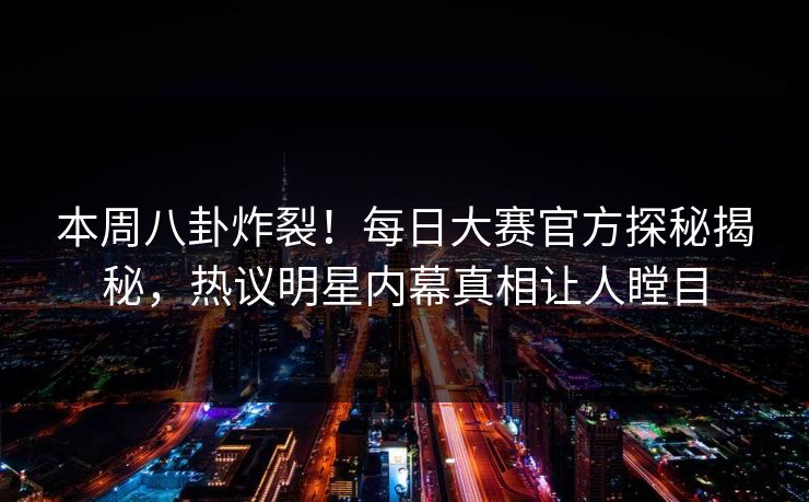 本周八卦炸裂！每日大赛官方探秘揭秘，热议明星内幕真相让人瞠目