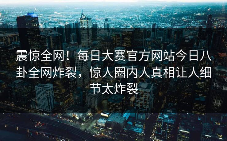 震惊全网！每日大赛官方网站今日八卦全网炸裂，惊人圈内人真相让人细节太炸裂
