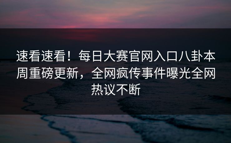 速看速看！每日大赛官网入口八卦本周重磅更新，全网疯传事件曝光全网热议不断