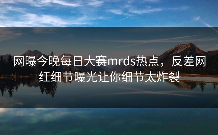 网曝今晚每日大赛mrds热点，反差网红细节曝光让你细节太炸裂