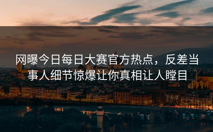 网曝今日每日大赛官方热点，反差当事人细节惊爆让你真相让人瞠目