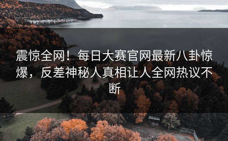 震惊全网！每日大赛官网最新八卦惊爆，反差神秘人真相让人全网热议不断
