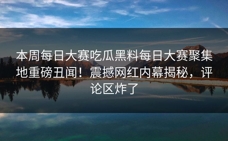 本周每日大赛吃瓜黑料每日大赛聚集地重磅丑闻！震撼网红内幕揭秘，评论区炸了