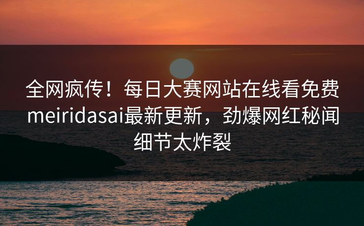 全网疯传！每日大赛网站在线看免费meiridasai最新更新，劲爆网红秘闻细节太炸裂
